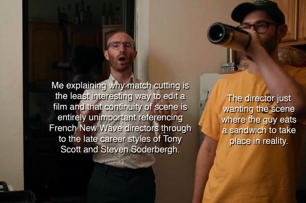 Me explaining why match cutting is the least interesting way to edit a film and that continuity of scene is entirely unimportant referencing French New Wave directors through to the late career styles of Tony Scott and Steven Soderbergh.

The director just wanting the scene where the guy eats a sandwich to take place in reality.