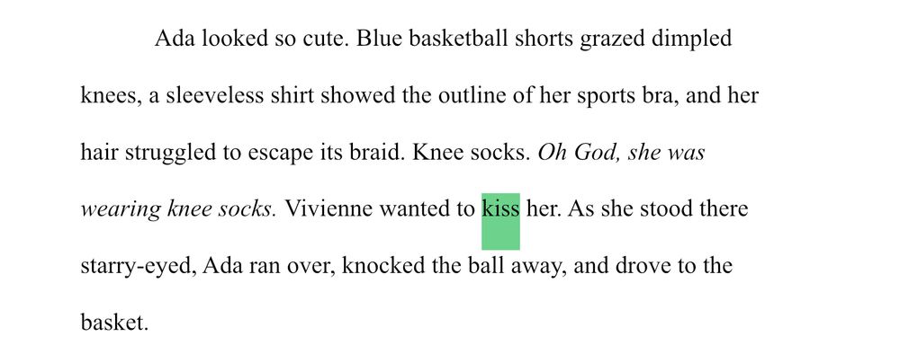 Ada looked so cute. Blue basketball shorts grazed dimpled knees, a sleeveless shirt showed the outline of her sports bra, and her hair struggled to escape its braid. Knee socks. Oh God, she was wearing knee socks. Vivienne wanted to kiss her. As she stood there starry-eyed, Ada ran over, knocked the ball away, and drove to the basket.