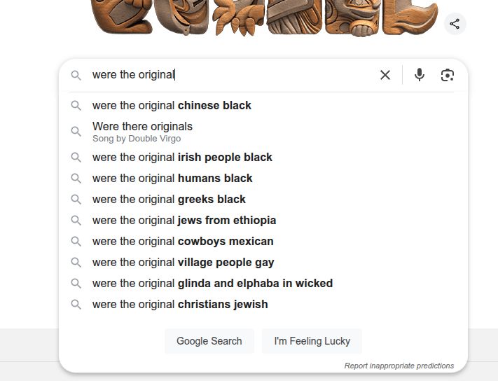 started to ask Google: were the original. The following were suggestions: were the original Chinese black, were there originals - Song by Double Virgo, were the original Irish people black, were the original humans black, were the original Greeks black, were the original Jews from Ethiopia, were the original cowboys Mexican, were the original village people gay, were the original glinda and elphaba in wicked, were the original Christians Jewish 