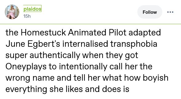 tumblr screenshot of a post by plaidos that says:

the Homestuck Animated Pilot adapted June Egbert's internalised transphobia super authentically when they got Oneyplays to intentionally call her the wrong name and tell her what how boyish everything she likes and does is