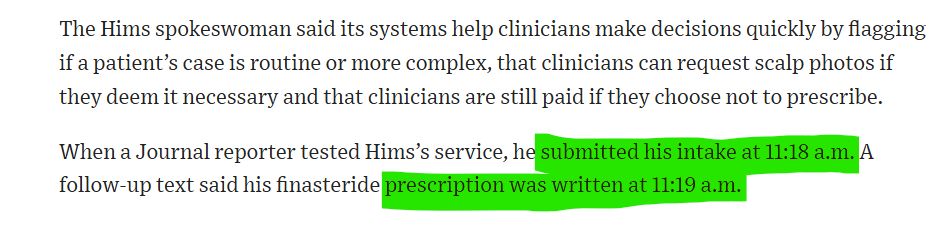 screen shot that reads The Hims spokeswoman said its systems help clinicians make decisions quickly by flagging if a patient’s case is routine or more complex, that clinicians can request scalp photos if they deem it necessary and that clinicians are still paid if they choose not to prescribe.

When a Journal reporter tested Hims’s service, he submitted his intake at 11:18 a.m. A follow-up text said his finasteride prescription was written at 11:19 a.m. 