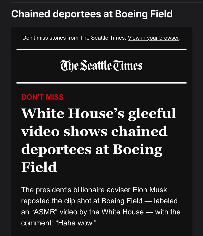 Screenshot of a news headline from The Seattle Times. The headline reads, “White House’s gleeful video shows chained deportees at Boeing Field.” Below, a subheading states that Elon Musk reposted the clip, which was labeled as an “ASMR” video by the White House, with the comment, “Haha wow.” The email has a “DON’T MISS” label in red and includes a prompt to view stories from The Seattle Times in a browser.