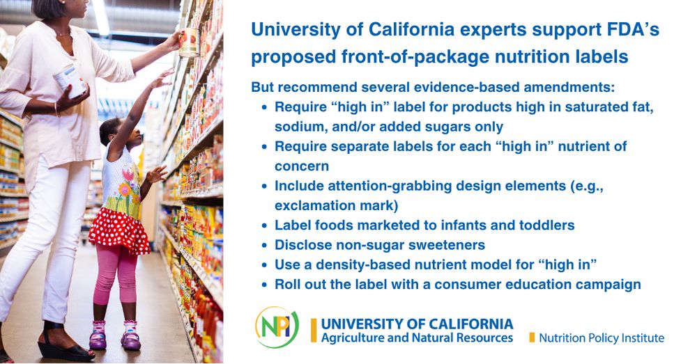 A woman and her young daughter grab a can of tomatoes from the grocery story shelf. The University of California, Agriculture and Natural Resources, Nutrition Policy Institute logo is included. The text read: “University of California experts support FDA’s proposed front-of-package Nutrition Labels, But recommend several evidence-based amendments: Require “high in” label for products high in saturated fat, sodium, and/or added sugars only; Require separate labels for each “high in” nutrient of concernInclude attention-grabbing design elements (e.g., exclamation mark); Label foods marketed to infants and toddlers; Disclose non-sugar sweeteners; Use a density-based nutrient model for “High In”; Roll out the label with a consumer education campaign.”