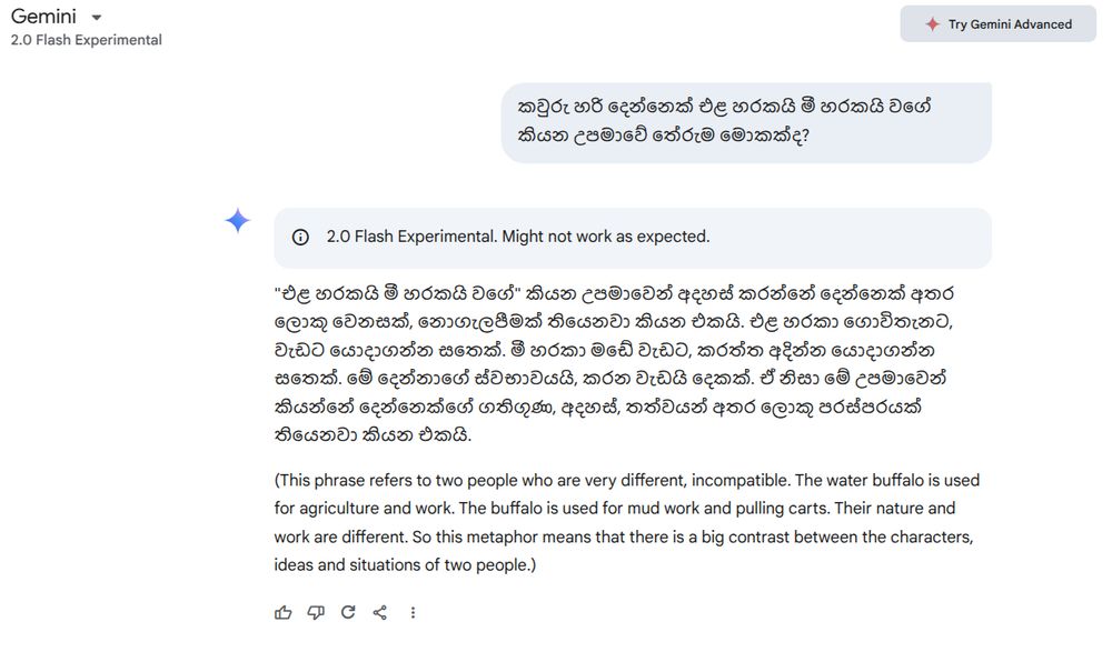 This is a chat between Google AI (Gemini 2.0 Flash Experimental) and my self in Sinhala

Q: කවුරු හරි දෙන්නෙක් එළ හරකයි මී හරකයි වගේ කියන උපමාවේ තේරුම මොකක්ද?

A: "එළ හරකයි මී හරකයි වගේ" කියන උපමාවෙන් අදහස් කරන්නේ දෙන්නෙක් අතර ලොකු වෙනසක්, නොගැලපීමක් තියෙනවා කියන එකයි. එළ හරකා ගොවිතැනට, වැඩට යොදාගන්න සතෙක්. මී හරකා මඩේ වැඩට, කරත්ත අදින්න යොදාගන්න සතෙක්. මේ දෙන්නාගේ ස්වභාවයයි, කරන වැඩයි දෙකක්. ඒ නිසා මේ උපමාවෙන් කියන්නේ දෙන්නෙක්ගේ ගතිගුණ, අදහස්, තත්වයන් අතර ලොකු පරස්පරයක් තියෙනවා කියන එකයි.

(This phrase refers to two people who are very different, incompatible. The water buffalo is used for agriculture and work. The buffalo is used for mud work and pulling carts. Their nature and work are different. So this metaphor means that there is a big contrast between the characters, ideas and situations of two people.)
