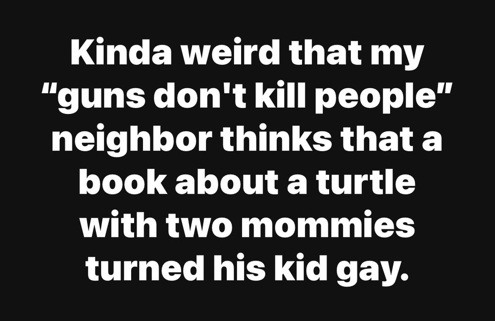 Kinda weird that my “guns don’t kill people” neighbor thinks that a book about a turtle with 2 mommies turned his kid gay.