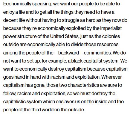 Economically speaking, we want our people to be able to enjoy a life and to get all the things they need to have a decent life without having to struggle as hard as they now do because they’re economically exploited by the imperialist power structure of the United States, just as the colonies outside are economically able to divide those resources among the people of the—backward—communities. We do not want to set up, for example, a black capitalist system. We want to economically destroy capitalism because capitalism goes hand in hand with racism and exploitation. Wherever capitalism has gone, those two characteristics are sure to follow, racism and exploitation, so we must destroy the capitalistic system which enslaves us on the inside and the people of the third world on the outside.