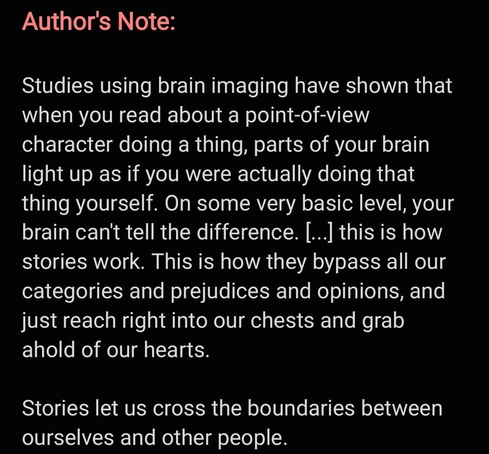 Author's Note:

Studies using brain imaging have shown that when you read about a point-of-view character doing a thing, parts of your brain light up as if you were actually doing that thing yourself. On some very basic level, your brain can't tell the difference. [...] this is how stories work. This is how they bypass all our categories and prejudices and opinions, and just reach right into our chests and grab ahold of our hearts. 

Stories let us cross the boundaries between ourselves and other people. 