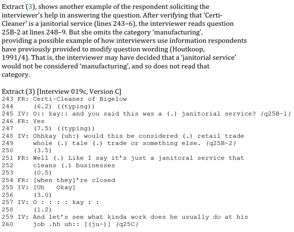 Extract (3), shows another example of the respondent soliciting the
interviewer’s help in answering the question. After verifying that ‘Certi-
Cleaner’ is a janitorial service (lines 243–6), the interviewer reads question
25B-2 at lines 248–9. But she omits the category ‘manufacturing’,
providing a possible example of how interviewers use information respondents
have previously provided to modify question wording (Houtkoop,
1991/4). That is, the interviewer may have decided that a ‘janitorial service’
would not be considered ‘manufacturing’, and so does not read that
category.

Extract (3) [Interview 019c, Version C]
243 FR: Certi-Cleaner of Bigelow
244     (6.2) ((typing))
245 IV: O:: kay:: and you said this was a (.) janitorial service? {q25B-1}
246 FR: Yes
247     (7.5) ((typing))
248 IV: Ohhkay (uh:) would this be considered (.) retail trade
249     whole (.) tale (.) trade or something else. {q25B-2}
250     (3.5) 
251 FR: Well (.) Like I say it’s just a janitoral service that
252     cleans (.) businesses
253     (0.5)
254 FR: [when they]’re closed
255 IV: [Uh   Okay]
256     (3.0)
257 IV: O : : : : kay : :
258     (1.2)
259 IV: And let’s see what kinda work does he usually do at his
260     job .hh uh:: [(ju-)] {q25C}
