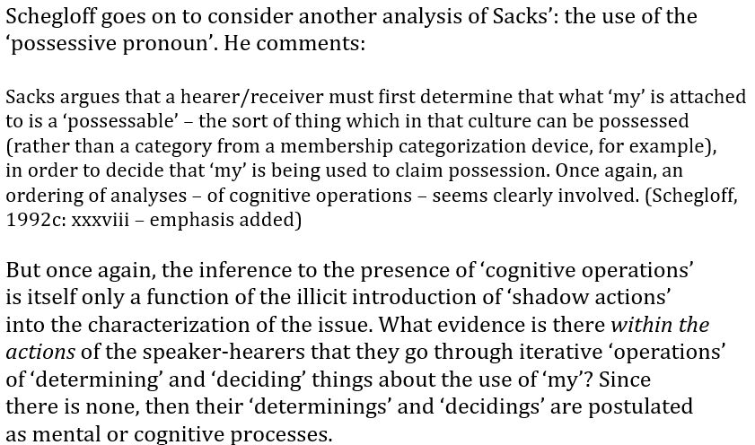 Schegloff goes on to consider another analysis of Sacks’: the use of the
‘possessive pronoun’. He comments:

Sacks argues that a hearer/receiver must first determine that what ‘my’ is attached
to is a ‘possessable’ – the sort of thing which in that culture can be possessed
(rather than a category from a membership categorization device, for example),
in order to decide that ‘my’ is being used to claim possession. Once again, an
ordering of analyses – of cognitive operations – seems clearly involved. (Schegloff,
1992c: xxxviii – emphasis added)

But once again, the inference to the presence of ‘cognitive operations’
is itself only a function of the illicit introduction of ‘shadow actions’
into the characterization of the issue. What evidence is there within the
actions of the speaker-hearers that they go through iterative ‘operations’
of ‘determining’ and ‘deciding’ things about the use of ‘my’? Since
there is none, then their ‘determinings’ and ‘decidings’ are postulated
as mental or cognitive processes.
