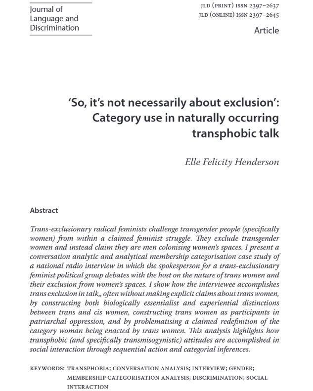 front page pof a research paper in the Journal of Language and Discrimination called 'So, it's not necessarily about exclusion': category use in naturally occuring transphobic talk. 

The abstract reads :Trans-exclusionary radical feminists challenge transgender people (specificallywomen) from within a claimed feminist struggle. They exclude transgenderwomen and instead claim they are men colonising women’s spaces. I present aconversation analytic and analytical membership categorisation case study ofa national radio interview in which the spokesperson for a trans-exclusionaryfeminist political group debates with the host on the nature of trans women andtheir exclusion from women’s spaces. I show how the interviewee accomplishestrans exclusion in talk,, often without making explicit claims about trans women,by constructing both biologically essentialist and experiential distinctionsbetween trans and cis women, constructing trans women as participants inpatriarchal oppression, and by problematising a claimed redefinition of thecategory woman being enacted by trans women. This analysis highlights howtransphobic (and specifically transmisogynistic) attitudes are accomplished insocial interaction through sequential action and categorial inferences.