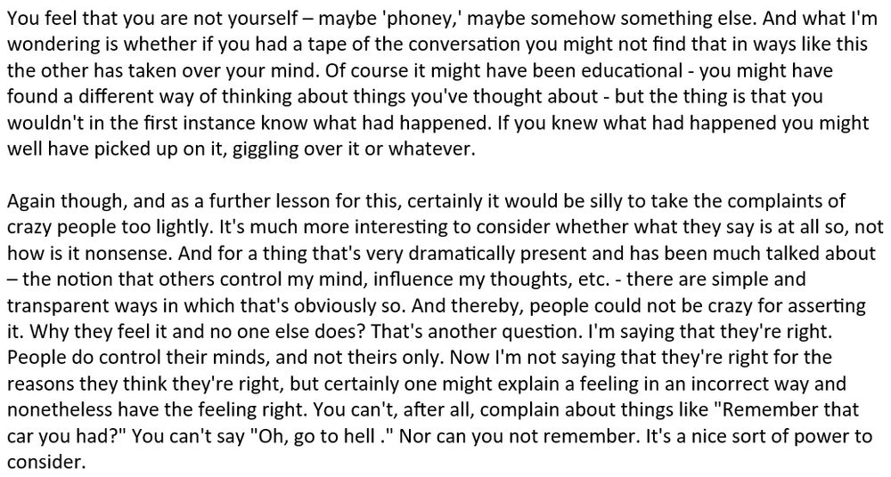 You feel that you are not yourself – maybe 'phoney,' maybe somehow something else. And what I'm wondering is whether if you had a tape of the conversation you might not find that in ways like this the other has taken over your mind. Of course it might have been educational - you might have found a different way of thinking about things you've thought about - but the thing is that you wouldn't in the first instance know what had happened. If you knew what had happened you might well have picked up on it, giggling over it or whatever.

Again though, and as a further lesson for this, certainly it would be silly to take the complaints of crazy people too lightly. It's much more interesting to consider whether what they say is at all so, not how is it nonsense. And for a thing that's very dramatically present and has been much talked about – the notion that others control my mind, influence my thoughts, etc. - there are simple and transparent ways in which that's obviously so. And thereby, people could not be crazy for asserting it. Why they feel it and no one else does? That's another question. I'm saying that they're right. People do control their minds, and not theirs only. Now I'm not saying that they're right for the reasons they think they're right, but certainly one might explain a feeling in an incorrect way and nonetheless have the feeling right. You can't, after all, complain about things like "Remember that car you had?" You can't say "Oh, go to hell ." Nor can you not remember. It's a nice sort of power to consider.
