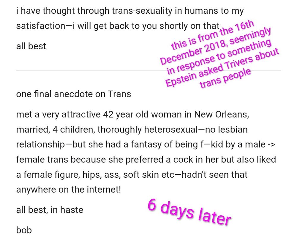 i have thought through trans-sexuality in humans to my satisfaction—i will get back to you shortly on that

all best

one final anecdote on Trans

met a very attractive 42 year old woman in New Orleans, married, 4 children, thoroughly heterosexual—no lesbian relationship—but she had a fantasy of being f—kid by a male -> female trans because she preferred a cock in her but also liked a female figure, hips, ass, soft skin etc—hadn't seen that anywhere on the internet!

all best, in haste

bob