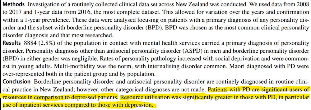 A section from the abstract.

"Methods. Investigation of a routinely collected clinical data set across New Zealand was conducted. We used data from 2008
to 2017 and 1-year data from 2016, the most complete dataset. This allowed for variation over the years and confirmation
within a 1-year prevalence. These data were analysed focusing on patients with a primary diagnosis of any personality disorder and the subset with borderline personality disorder (BPD). BPD was chosen as the most common clinical personality
disorder diagnosis and that most researched.
Results. 8884 (2.8%) of the population in contact with mental health services carried a primary diagnosis of personality
disorder. Personality diagnosis other than antisocial personality disorder (ASPD) in men and borderline personality disorder
(BPD) in either gender was negligible. Rates of personality pathology increased with social deprivation and were commonest in young adults. Multi-morbidity was the norm, with internalising disorder common. Maori diagnosed with PD were
over-represented both in the patient group and by population.
Conclusion. Borderline personality disorder and antisocial personality disorder are routinely diagnosed in routine clinical practice in New Zealand; however, other categorical diagnoses are not made. Patients with PD are significant users of
resources in comparison to depressed patients. Resource utilisation was significantly greater in those with PD, in particular
use of inpatient services compared to those with depression."

Those last two sentences are highlighted.