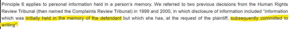 Principle 6 applies to personal information held in a person’s memory. We referred to two previous decisions from the Human Rights Review Tribunal (then named the Complaints Review Tribunal) in 1999 and 2000, in which disclosure of information included “information which was initially held in the memory of the defendant but which she has, at the request of the plaintiff, subsequently committed to writing”.