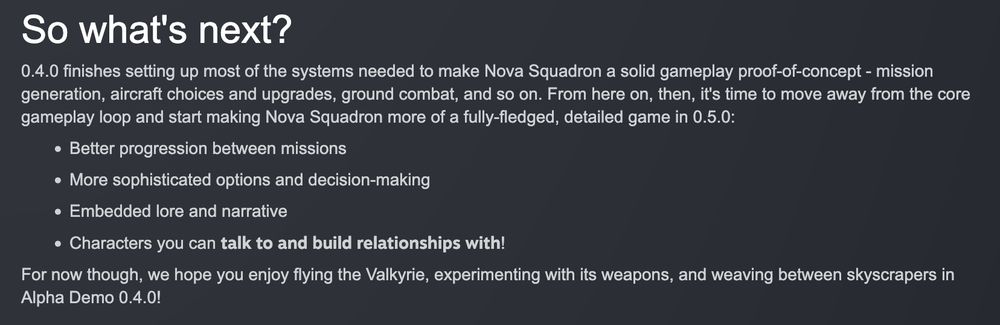 A screenshot of the end of Nova Squadron's most recent patch notes, reading:

"So what's next?
0.4.0 finishes setting up most of the systems needed to make Nova Squadron a solid gameplay proof-of-concept - mission generation, aircraft choices and upgrades, ground combat, and so on. From here on, then, it's time to move away from the core gameplay loop and start making Nova Squadron more of a fully-fledged, detailed game in 0.5.0:
- Better progression between missions
- More sophisticated options and decision-making
- Embedded lore and narrative
- Characters you can talk to and build relationships with!
For now though, we hope you enjoy flying the Valkyrie, experimenting with its weapons, and weaving between skyscrapers in Alpha Demo 0.4.0!"