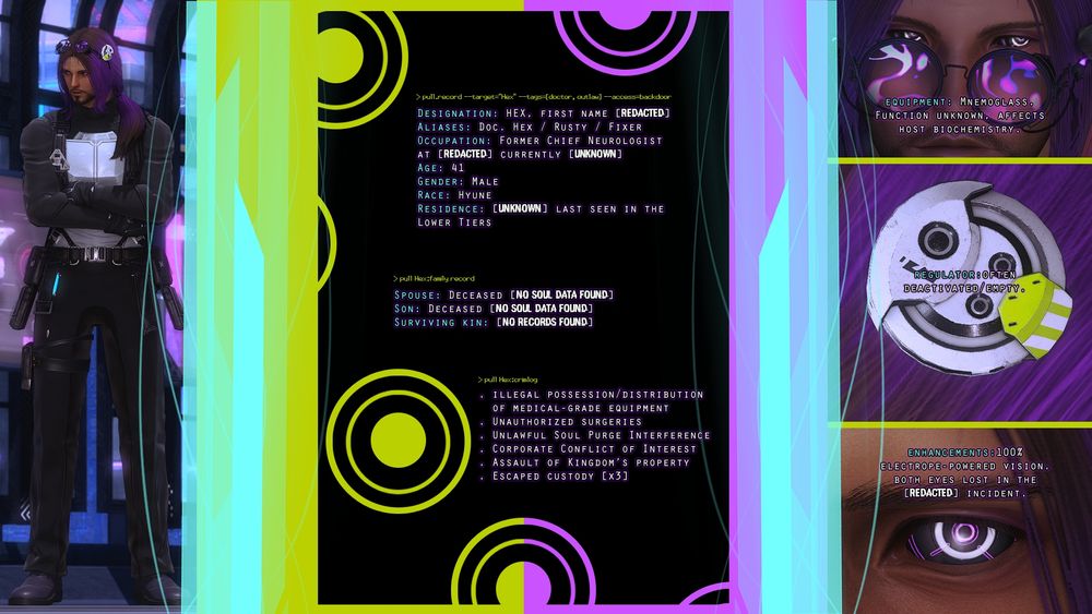 A character sheet. The text goes:

> pull.record --target="Hex" --tags=[doctor, outlaw] --access=backdoor

DESIGNATION: HEX, FIRST NAME [REDACTED]
ALIASES: Doc. Hex / Rusty / Fixer
OCCUPATION: Former Chief Neurologist at [REDACTED] currently [UNKNOWN]
AGE: 41
GENDER: MALE
RACE: Hyune
RESIDENCE: [UNKNOWN] LAST SEEN IN THE LOWER TIERS

> pull Hex:family record

SPOUSE: Deceased [NO SOUL DATA FOUND]
SON: Deceased [NO SOUL DATA FOUND]
SURVIVING KIN: [NO RECORDS FOUND]

> pull Hex:crimlog

• ILLEGAL POSSESSION/DISTRIBUTION OF MEDICAL-GRADE EQUIPMENT
• UNAUTHORIZED SURGERIES
• UNLAWFUL SOUL PURGE INTERFERENCE
• CORPORATE CONFLICT OF INTEREST
• ASSAULT OF KINGDOM'S PROPERTY
• ESCAPED CUSTODY [x3]