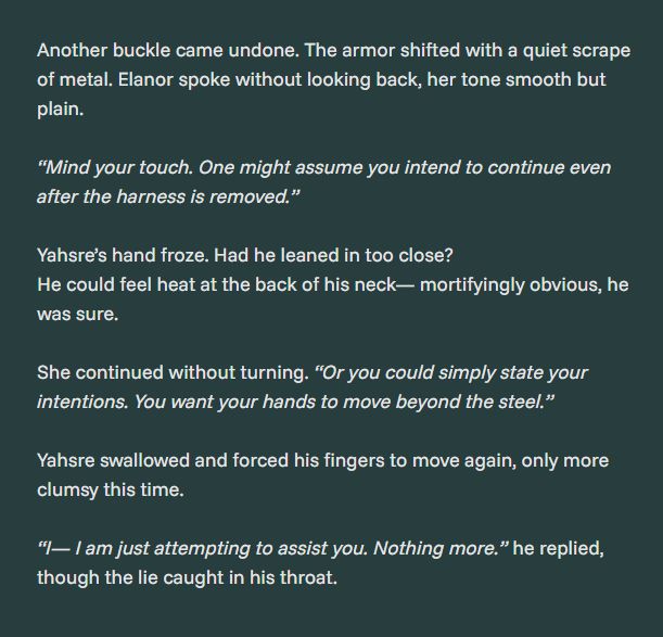 Another buckle came undone. The armor shifted with a quiet scrape of metal. Elanor spoke without looking back, her tone smooth but plain.

“Mind your touch. One might assume you intend to continue even after the harness is removed.”


Yahsre’s hand froze. Had he leaned in too close?
He could feel heat at the back of his neck— mortifyingly obvious, he was sure.

She continued without turning. “Or you could simply state your intentions. You want your hands to move beyond the steel.”


Yahsre swallowed and forced his fingers to move again, only more clumsy this time.

“I— I am just attempting to assist you. Nothing more.” he replied, though the lie caught in his throat.
