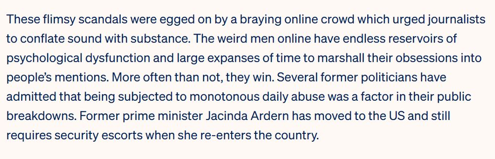 These flimsy scandals were egged on by a braying online crowd which urged journalists to conflate sound with substance. The weird men online have endless reservoirs of psychological dysfunction and large expanses of time to marshall their obsessions into people’s mentions. More often than not, they win. Several former politicians have admitted that being subjected to monotonous daily abuse was a factor in their public breakdowns. Former prime minister Jacinda Ardern has moved to the US and still requires security escorts when she re-enters the country. 