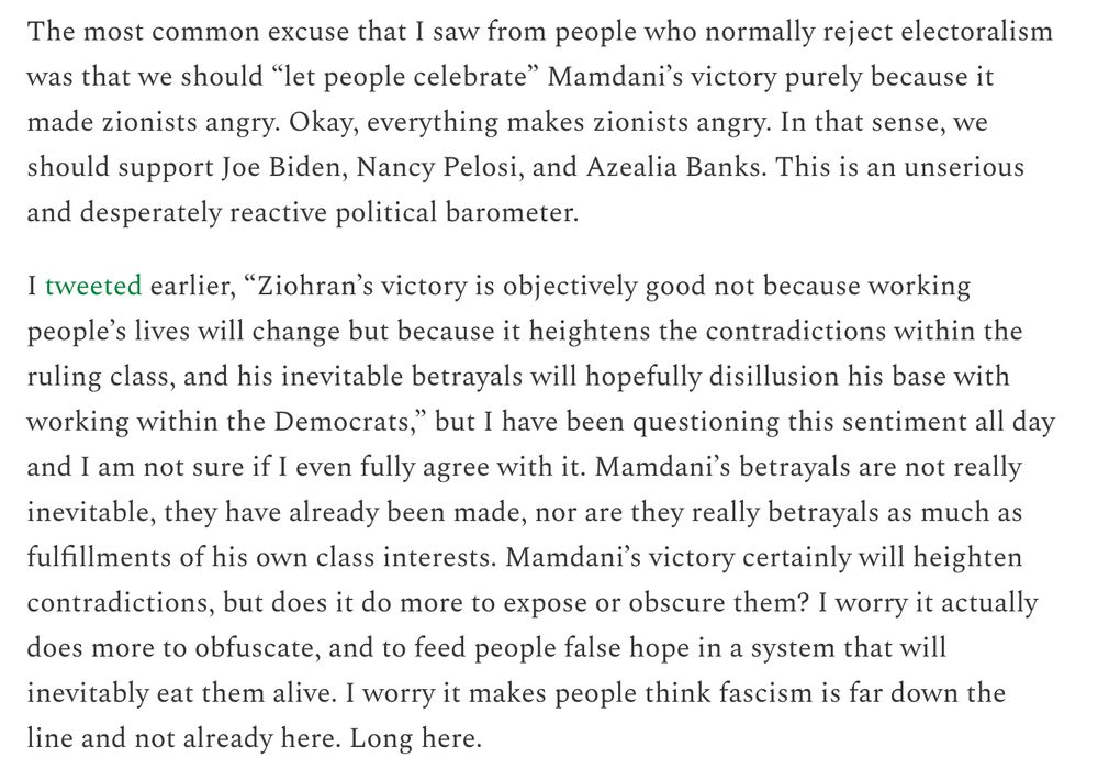 The most common excuse that I saw from people who normally reject electoralism was that we should “let people celebrate” Mamdani’s victory purely because it made zionists angry. Okay, everything makes zionists angry. In that sense, we should support Joe Biden, Nancy Pelosi, and Azealia Banks. This is an unserious and desperately reactive political barometer.

I tweeted earlier, “Ziohran’s victory is objectively good not because working people’s lives will change but because it heightens the contradictions within the ruling class, and his inevitable betrayals will hopefully disillusion his base with working within the Democrats,” but I have been questioning this sentiment all day and I am not sure if I even fully agree with it. Mamdani’s betrayals are not really inevitable, they have already been made, nor are they really betrayals as much as fulfillments of his own class interests. Mamdani’s victory certainly will heighten contradictions, but does it do more to expose or obscure them? I worry it actually does more to obfuscate, and to feed people false hope in a system that will inevitably eat them alive. I worry it makes people think fascism is far down the line and not already here. Long here.