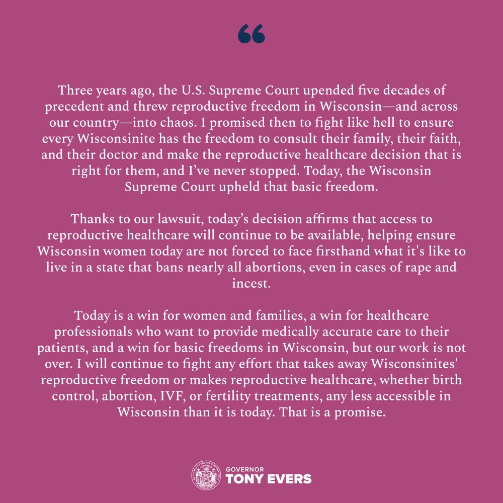 “Three years ago, the U.S. Supreme Court upended five decades of precedent and threw reproductive freedom in Wisconsin—and across our country—into chaos. I promised then to fight like hell to ensure every Wisconsinite has the freedom to consult their family, their faith, and their doctor and make the reproductive healthcare decision that is right for them, and I’ve never stopped. Today, the Wisconsin Supreme Court upheld that basic freedom.

“Thanks to our lawsuit, today’s decision affirms that access to reproductive healthcare will continue to be available, helping ensure Wisconsin women today are not forced to face firsthand what it’s like to live in a state that bans nearly all abortions, even in cases of rape and incest.

“Today is a win for women and families, a win for healthcare professionals who want to provide medically accurate care to their patients, and a win for basic freedoms in Wisconsin, but our work is not over. I will continue to fight any effort that takes away Wisconsinites’ reproductive freedom or makes reproductive healthcare, whether birth control, abortion, IVF, or fertility treatments, any less accessible in Wisconsin than it is today. That is a promise.”