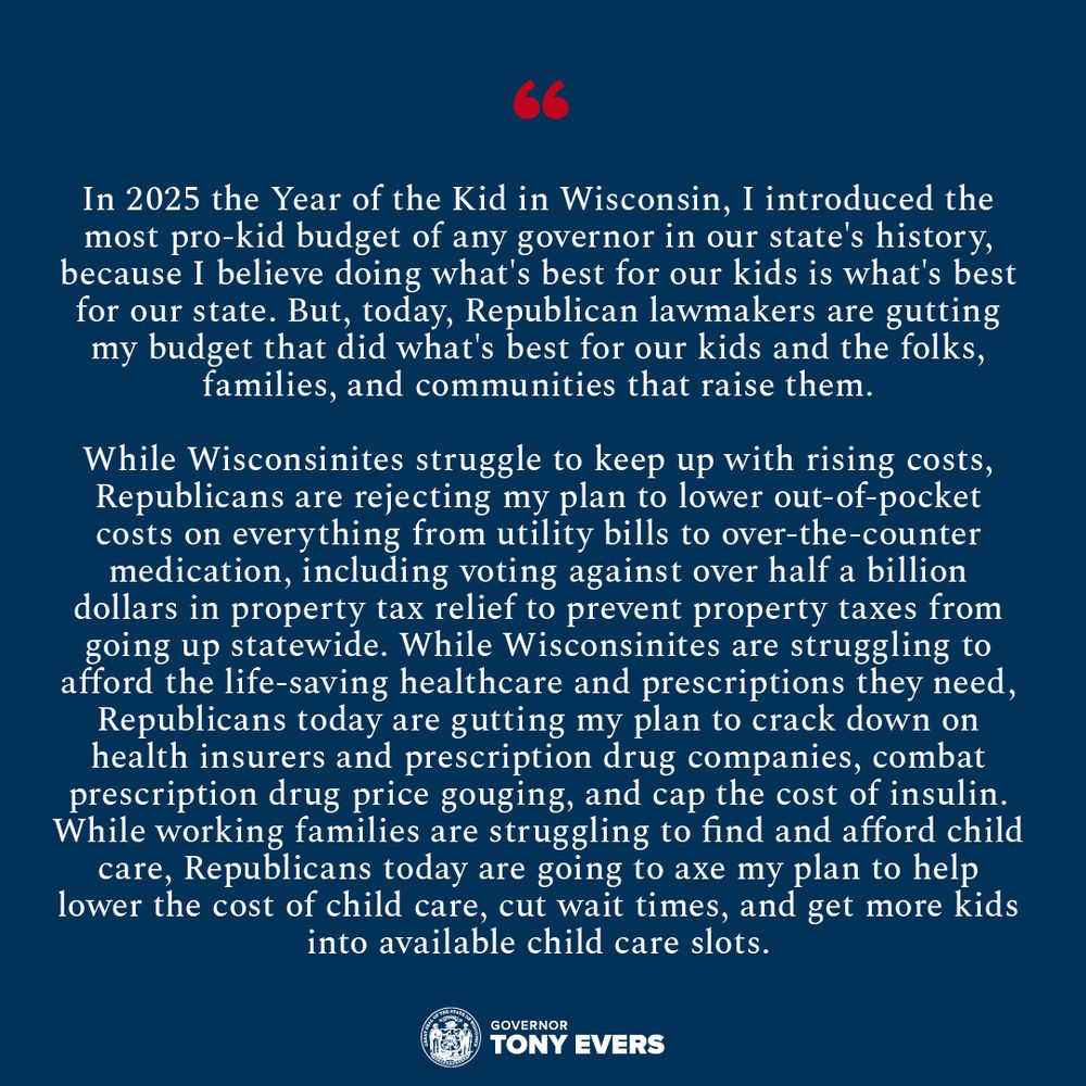 “In 2025 the Year of the Kid in Wisconsin, I introduced the most pro-kid budget of any governor in our state's history, because I believe doing what's best for our kids is what’s best for our state. But, today, Republican lawmakers are gutting my budget that did what's best for our kids and the folks, families, and communities that raise them,” said Gov. Evers. 

“While Wisconsinites struggle to keep up with rising costs, Republicans are rejecting my plan to lower out-of-pocket costs on everything from utility bills to over-the-counter medication, including voting against over half a billion dollars in property tax relief to prevent property taxes from going up statewide. While Wisconsinites are struggling to afford the life-saving healthcare and prescriptions they need, Republicans today are gutting my plan to crack down on health insurers and prescription drug companies, combat prescription drug price gouging, and cap the cost of insulin. While working families are struggling to find and afford child care, Republicans today are going to axe my plan to help lower the cost of child care, cut wait times, and get more kids into available child care slots,”