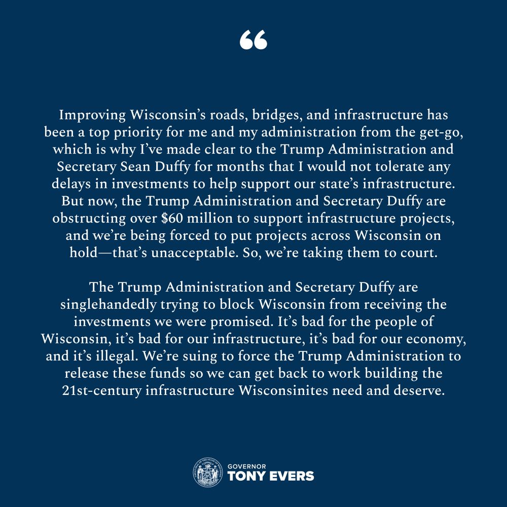 “Improving Wisconsin’s roads, bridges, and infrastructure has been a top priority for me and my administration from the get-go, which is why I’ve made clear to the Trump Administration and Secretary Sean Duffy for months that I would not tolerate any delays in investments to help support our state’s infrastructure. But now, the Trump Administration and Secretary Duffy are obstructing over $60 million to support infrastructure projects, and we’re being forced to put projects across Wisconsin on hold—that’s unacceptable. So, we’re taking them to court,” said Gov. Evers. “The Trump Administration and Secretary Duffy are singlehandedly trying to block Wisconsin from receiving the investments we were promised. It’s bad for the people of Wisconsin, it’s bad for our infrastructure, it’s bad for our economy, and it’s illegal. We’re suing to force the Trump Administration to release these funds so we can get back to work building the 21st-century infrastructure Wisconsinites need and deserve.” 