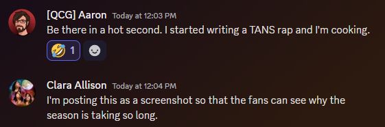 screenshot of a discord chat between Aaron and Clara:
Aaron: be there in a hot second. I started writing a TANS rap and I'm cooking.
Clara: i'm posting this as a screenshot so the fans can see why the season is taking so long.