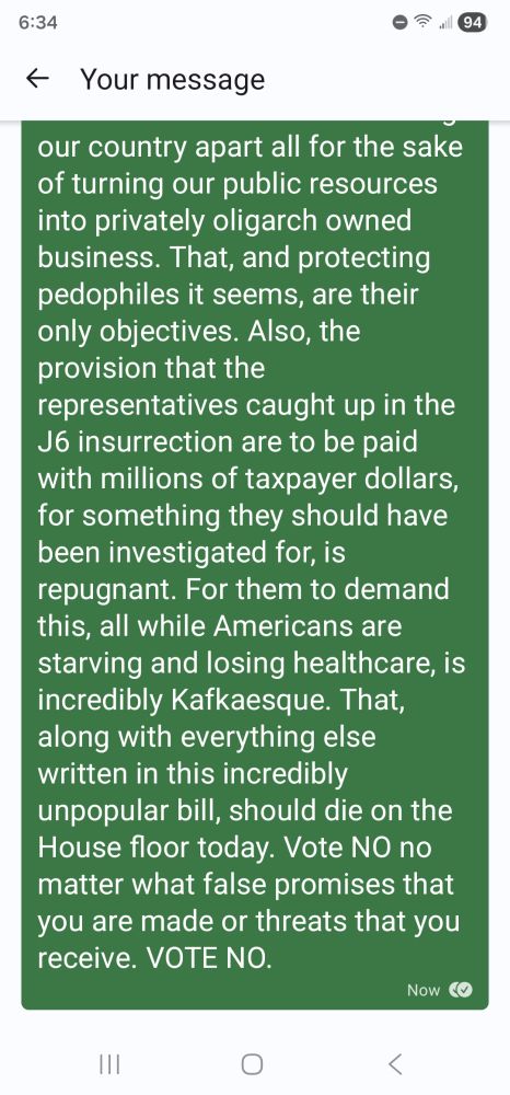 Let me be clear, I expect you, and every Democrat on the house floor, to vote NO on the CR that just passed from the Senate. Do NOT cross that line. Do NOT surrender to the Republicans. Do NOT capitulate and roll over. Do NOT allow the Republicans the opportunity to hang this ACA healthcare debacle arounds the necks of Democrats.  Understand that is exactly what this is about; the GOP know that millions of Americans loosing their healthcare is a political disaster and they are desperate to be able to claim that it was bipartisan;  sharing the blame with Democrats. The GOP are tearing our country apart all for the sake of turning our public resources into privately oligarch owned business. That, and protecting pedophiles it seems, are their only objectives. Also, the provision that the representatives caught up in the J6 insurrection are to be paid with millions of taxpayer dollars, for something they should have been investigated for, is repugnant. For them to demand this, all while Americans are starving and losing healthcare, is incredibly Kafkaesque. That, along with everything else written in this incredibly unpopular bill, should die on the House floor today. Vote NO no matter what false promises that you are made or threats that you receive. VOTE NO.