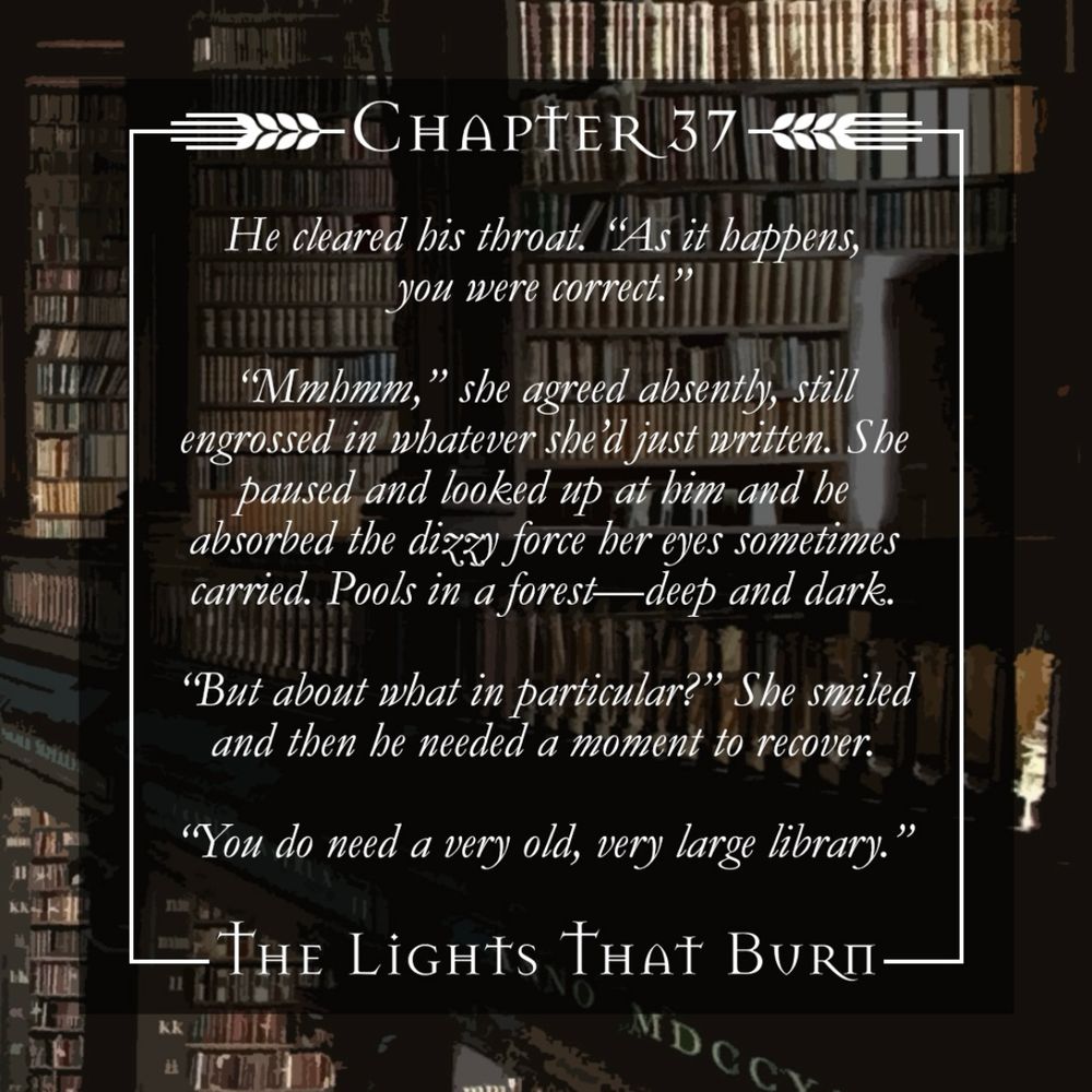 Chapter Excerpt: He cleared his throat. “As it happens, you were correct.”

“Mmhmm,” she agreed absently, still engrossed in the whatever she’d just written. She paused and looked up at him and he absorbed the dizzy force her eyes sometimes carried. Pools in a forest—deep and dark. 

“But about what in particular?” She smiled and then he needed a moment to recover. 

“You do need a very old, very large library.”