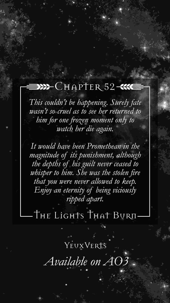 Excerpt:

This couldn’t be happening. Surely fate wasn’t so cruel as to see her returned to him for one frozen moment only to watch her die again. 

It would have been Promethean in the magnitude of its punishment, although the depths of his guilt never ceased to whisper to him. *She was the stolen fire that you were never allowed to keep. Enjoy an eternity of being viciously ripped apart.*