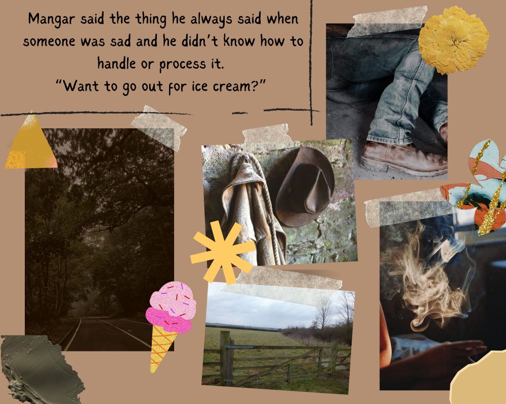 Text says: Mangar said the thing he always said when someone was sad and he didn’t know how to handle or process it. 
“Want to go out for ice cream?” 


Images includes a forested road, a fenced field, cigarette smoke in a car, blue jeans with leather shoes, and a cowboy hat and leather jacket. Scrape book details include ice cream, yellow pressed flower, shapes of yellow and orange paper, and a smear of what looks like wet cement. 
