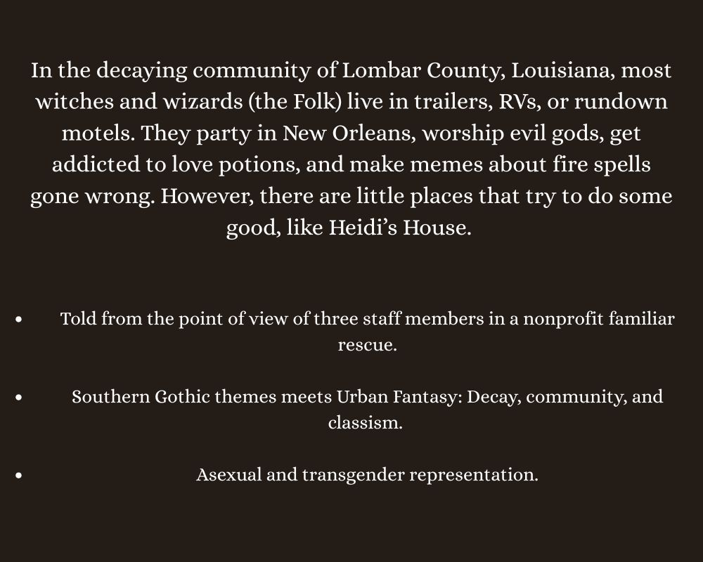 In the decaying community of Lombar County, Louisiana, most witches and wizards (the Folk) live in trailers, RVs, or rundown motels. They party in New Orleans, worship evil gods, get addicted to love potions, and make memes about fire spells gone wrong. However, there are little places that try to do some good, like Heidi’s House. 

Told from the point of view of three staff members in a nonprofit familiar rescue.
 
Southern Gothic themes meets Urban Fantasy: Decay, community, and classism. 

Asexual and transgender representation.