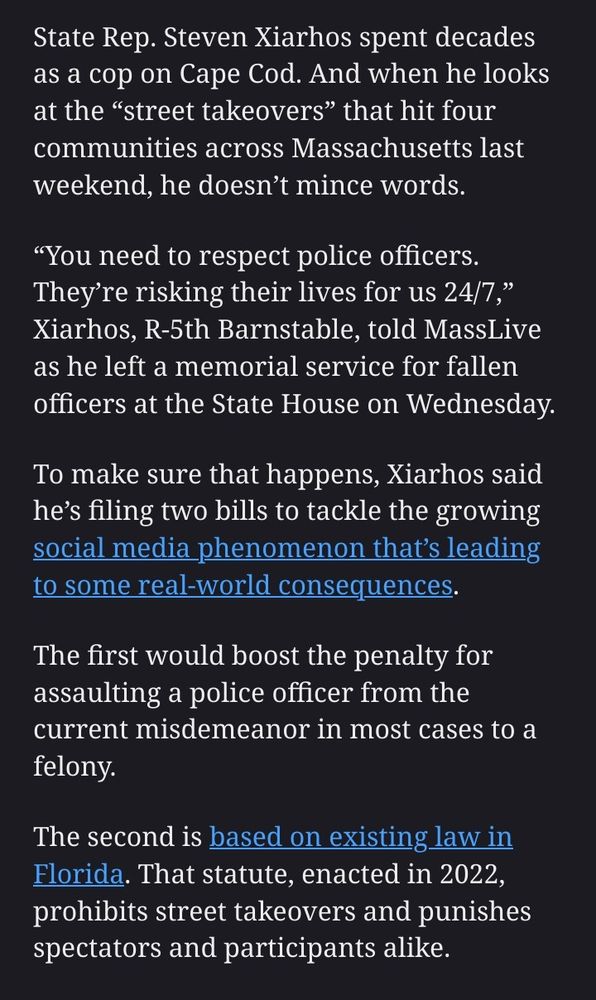 State Rep. Steven Xiarhos spent decades as a cop on Cape Cod. And when he looks at the “street takeovers” that hit four communities across Massachusetts last weekend, he doesn’t mince words.

“You need to respect police officers. They’re risking their lives for us 24/7,” Xiarhos, R-5th Barnstable, told MassLive as he left a memorial service for fallen officers at the State House on Wednesday.

To make sure that happens, Xiarhos said he’s filing two bills to tackle the growing social media phenomenon that’s leading to some real-world consequences.

The first would boost the penalty for assaulting a police officer from the current misdemeanor in most cases to a felony.

The second is based on existing law in Florida. That statute, enacted in 2022, prohibits street takeovers and punishes spectators and participants alike. 