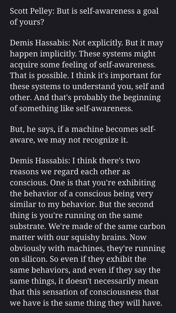 Scott Pelley: But is self-awareness a goal of yours?

Demis Hassabis: Not explicitly. But it may happen implicitly. These systems might acquire some feeling of self-awareness. That is possible. I think it's important for these systems to understand you, self and other. And that's probably the beginning of something like self-awareness.

But, he says, if a machine becomes self-aware, we may not recognize it.

Demis Hassabis: I think there's two reasons we regard each other as conscious. One is that you're exhibiting the behavior of a conscious being very similar to my behavior. But the second thing is you're running on the same substrate. We're made of the same carbon matter with our squishy brains. Now obviously with machines, they're running on silicon. So even if they exhibit the same behaviors, and even if they say the same things, it doesn't necessarily mean that this sensation of consciousness that we have is the same thing they will have.