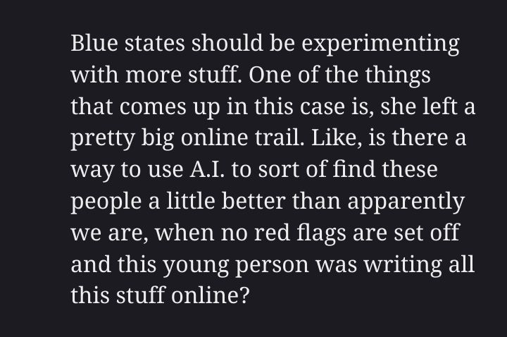 Blue states should be experimenting with more stuff. One of the things that comes up in this case is, she left a pretty big online trail. Like, is there a way to use A.I. to sort of find these people a little better than apparently we are, when no red flags are set off and this young person was writing all this stuff online?