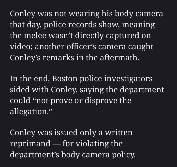 Conley was not wearing his body camera that day, police records show, meaning the melee wasn’t directly captured on video; another officer’s camera caught Conley’s remarks in the aftermath. In the end, Boston police investigators sided with Conley, saying the department could “not prove or disprove the allegation.” Conley was issued only a written reprimand — for violating the department’s body camera policy.