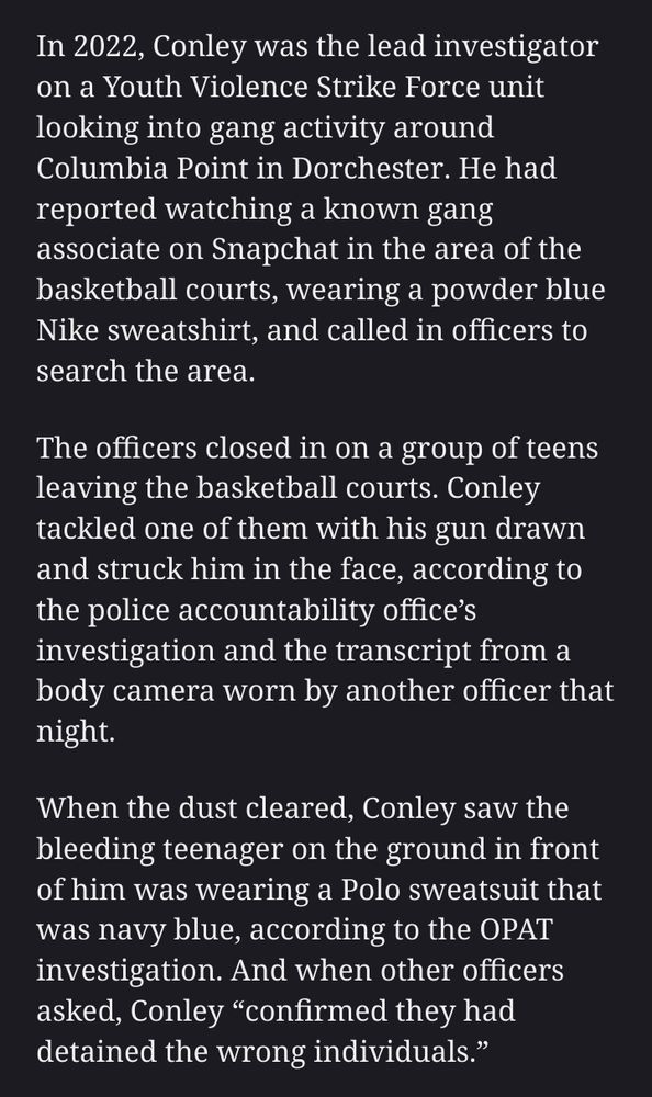 In 2022, Conley was the lead investigator on a Youth Violence Strike Force unit looking into gang activity around Columbia Point in Dorchester. He had reported watching a known gang associate on Snapchat in the area of the basketball courts, wearing a powder blue Nike sweatshirt, and called in officers to search the area. The officers closed in on a group of teens leaving the basketball courts. Conley tackled one of them with his gun drawn and struck him in the face, according to the police accountability office’s investigation and the transcript from a body camera worn by another officer that night. When the dust cleared, Conley saw the bleeding teenager on the ground in front of him was wearing a Polo sweatsuit that was navy blue, according to the OPAT investigation. And when other officers asked, Conley “confirmed they had detained the wrong individuals.”
