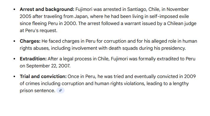 Arrest and background: Fujimori was arrested in Santiago, Chile, in November 2005 after traveling from Japan, where he had been living in self-imposed exile since fleeing Peru in 2000. The arrest followed a warrant issued by a Chilean judge at Peru's request.
Charges: He faced charges in Peru for corruption and for his alleged role in human rights abuses, including involvement with death squads during his presidency.
Extradition: After a legal process in Chile, Fujimori was formally extradited to Peru on September 22, 2007.
Trial and conviction: Once in Peru, he was tried and eventually convicted in 2009 of crimes including corruption and human rights violations, leading to a lengthy prison sentence. 