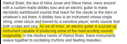 Highlighted text: As we all know, an electric guitar is a juiced up instrument capable of producing some of the most exciting sounds imaginable.

All of th4e text in the image: Walnut Brain, the duo of Alina Josan and Steve Heise, mess around with a custom-made diddley bow and an electric guitar to make decidedly earthbound sounds that reach for the clouds or the stars or whatever’s out there. A diddley bow is an instrument whose single string, when struck and bowed by a sensitive player, emits sounds that both scrape and sing. As we all know, an electric guitar is a juiced up instrument capable of producing some of the most exciting sounds imaginable. In the intuitive hands of Walnut Brain, these instruments weave together to oscillating rhythms and fleeting melodies.
