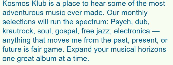 Kosmos Klub is a place to hear some of the most adventurous music ever made. Our monthly selections will run the spectrum: Psych, dub, krautrock, soul, gospel, free jazz, electronica — anything that moves me from the past, present, or future is fair game. Expand your musical horizons one great album at a time.