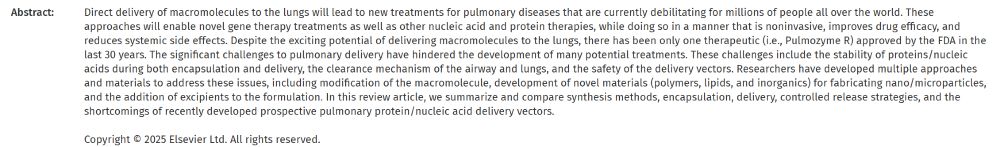 Abstract:	Direct delivery of macromolecules to the lungs will lead to new treatments for pulmonary diseases that are currently debilitating for millions of people all over the world. These approaches will enable novel gene therapy treatments as well as other nucleic acid and protein therapies, while doing so in a manner that is noninvasive, improves drug efficacy, and reduces systemic side effects. Despite the exciting potential of delivering macromolecules to the lungs, there has been only one therapeutic (i.e., Pulmozyme R) approved by the FDA in the last 30 years. The significant challenges to pulmonary delivery have hindered the development of many potential treatments. These challenges include the stability of proteins/nucleic acids during both encapsulation and delivery, the clearance mechanism of the airway and lungs, and the safety of the delivery vectors. Researchers have developed multiple approaches and materials to address these issues, including modification of the macromolecule, development of novel materials (polymers, lipids, and inorganics) for fabricating nano/microparticles, and the addition of excipients to the formulation. In this review article, we summarize and compare synthesis methods, encapsulation, delivery, controlled release strategies, and the shortcomings of recently developed prospective pulmonary protein/nucleic acid delivery vectors.

Copyright © 2025 Elsevier Ltd. All rights reserved.