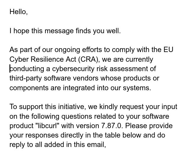 Hello,

I hope this message finds you well.

As part of our ongoing efforts to comply with the EU Cyber Resilience Act (CRA), we are currently conducting a cybersecurity risk assessment of third-party software vendors whose products or components are integrated into our systems.

To support this initiative, we kindly request your input on the following questions related to your software product "libcurl" with version 7.87.0. Please provide your responses directly in the table below and do reply to all added in this email,
