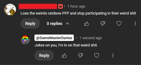 A comment on GameMasterDarius's Youtube channel, stating "Lose the weirdo rainbow PFP and stop participating in their weird shit."
GameMasterDarius replies "Jokes on you, I'm in on that weird shit."

The user has since been removed from the channel. 