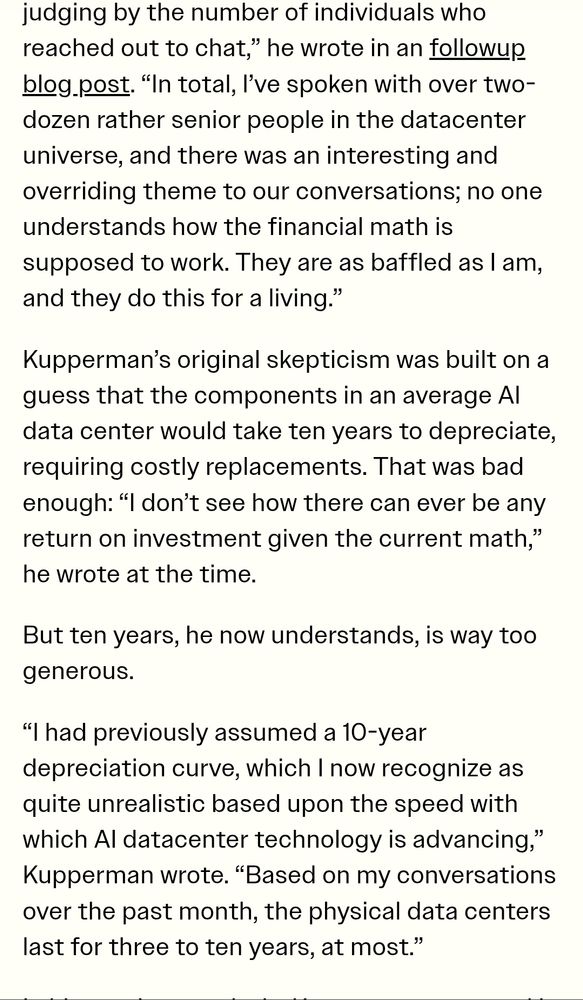 judging by the number of individuals who reached out to chat,” he wrote in an followup blog post. “In total, I’ve spoken with over two-dozen rather senior people in the datacenter universe, and there was an interesting and overriding theme to our conversations; no one understands how the financial math is supposed to work. They are as baffled as I am, and they do this for a living.”
Kupperman’s original skepticism was built on a guess that the components in an average AI data center would take ten years to depreciate, requiring costly replacements. That was bad enough: “I don’t see how there can ever be any return on investment given the current math,” he wrote at the time.
But ten years, he now understands, is way too generous.
“I had previously assumed a 10-year depreciation curve, which I now recognize as quite unrealistic based upon the speed with which AI datacenter technology is advancing,” Kupperman wrote. “Based on my conversations over the past month, the physical data centers last for three to ten years, at most.”
