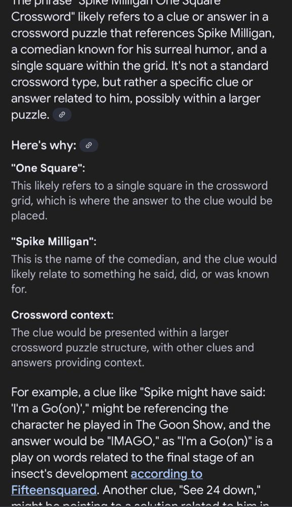 An unwelcome AI overview for the phrase “spike Milligan one square crossword”. It reads 

The phrase “
spike Milligan one square
Crossword" likely refers to a clue or answer in a crossword puzzle that references Spike Milligan, a comedian known for his surreal humor, and a single square within the grid. It's not a standard crossword type, but rather a specific clue or answer related to him, possibly within a larger puzzle.
Here's why:
"One Square":
This likely refers to a single square in the crossword grid, which is where the answer to the clue would be placed.
"Spike Milligan":
This is the name of the comedian, and the clue would likely relate to something he said, did, or was known
for.
Crossword context:
The clue would be presented within a larger crossword puzzle structure, with other clues and answers providing context.
For example, a clue like "Spike might have said:
I'm a Go(on)'," might be referencing the character he played in The Goon Show, and the answer would be "IMAGO," as "I'm a Go(on)" is a play on words related to the final stage of an insect's development according to Fifteensquared.