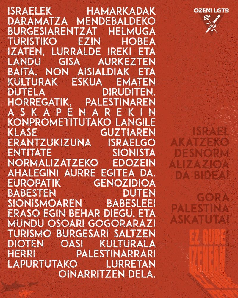 Israelek hamarkadak daramatza mendebaldeko burgesiarentzat helmuga turistiko ezin hobea izaten, lurralde ireki eta landu gisa aurkezten baita, non aisialdiak eta kulturak eskua ematen dutela diruditen. Horregatik, Palestinaren askapenarekin konprometitutako langile klase guztiaren erantzukizuna Israelgo entitate sionista normalizatzeko edozein ahalegini aurre egitea da. Europatik genozidioa babesten duten sionismoaren babesleei eraso egin behar diegu, eta mundu osoari gogorarazi turismo burgesari saltzen dioten oasi kulturala herri palestinarrari lapurtutako lurretan oinarritzen dela.

Israel akatzeko desnormalizazioa da bidea!
Gora Palestina askatuta!

