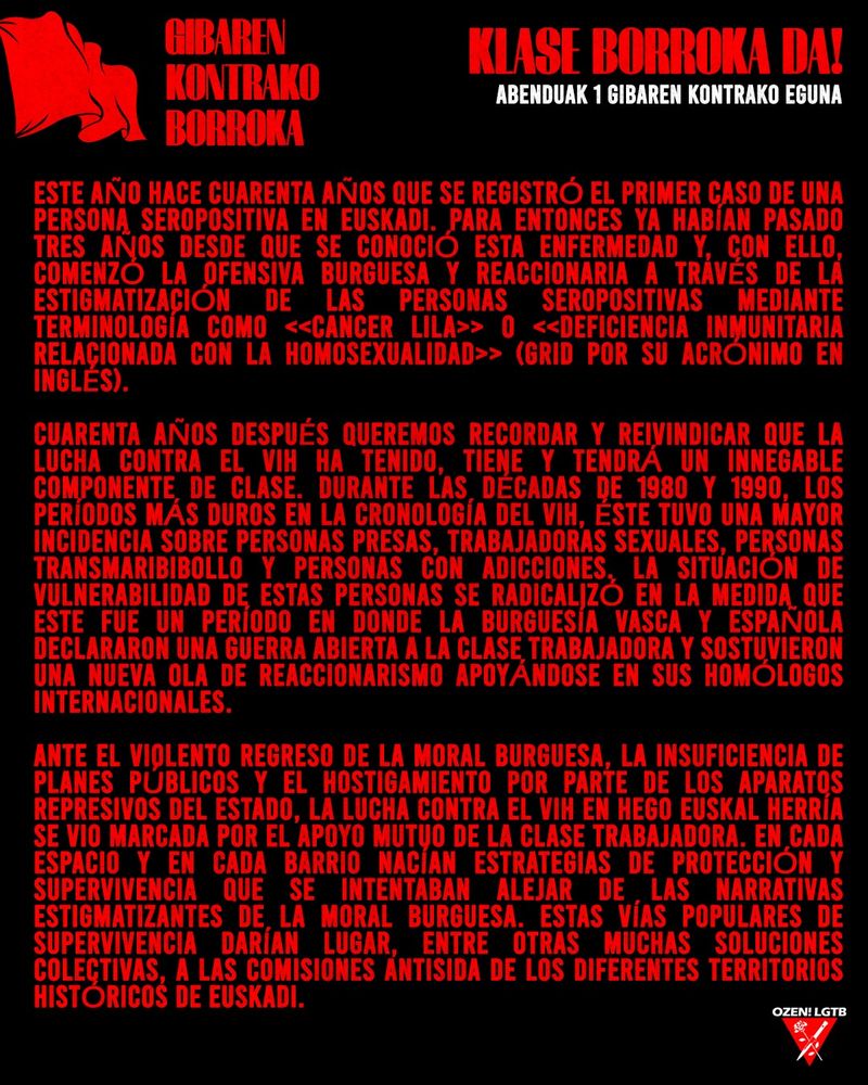 Este año hace cuarenta años que se registró el primer caso de una persona seropositiva en Euskadi. Para entonces ya habían pasado tres años desde que se conoció esta enfermedad y, con ello, comenzó la ofensiva burguesa y reaccionaria a través de la estigmatización de las personas seropositivas mediante terminología como «Cancer lila» o «Deficiencia inmunitaria relacionada con la homosexualidad» (GRID por su acrónimo en inglés).

Cuarenta años después queremos recordar y reivindicar que la lucha contra el VIH ha tenido, tiene y tendrá un innegable componente de clase. Durante las décadas de 1980 y 1990, los períodos más duros en la cronología del VIH, éste tuvo una mayor incidencia sobre personas presas, trabajadoras sexuales, personas transmaribibollo y personas con adicciones. La situación de vulnerabilidad de estas personas se radicalizó en la medida que este fue un período en donde la burguesía vasca y española declararon una guerra abierta a la clase trabajadora y sostuvieron una nueva ola de reaccionarismo apoyándose en sus homólogos internacionales.

Ante el violento regreso de la moral burguesa, la insuficiencia de planes públicos y el hostigamiento por parte de los aparatos represivos del estado, la lucha contra el VIH en Hego Euskal Herría se vio marcada por el apoyo mutuo de la clase trabajadora. En cada espacio y en cada barrio nacían estrategias de protección y supervivencia que se intentaban alejar de las narrativas estigmatizantes de la moral burguesa. Estas vías populares de supervivencia darían lugar, entre otras muchas soluciones colectivas, a las Comisiones AntiSIDA de los diferentes territorios históricos de Euskadi.
