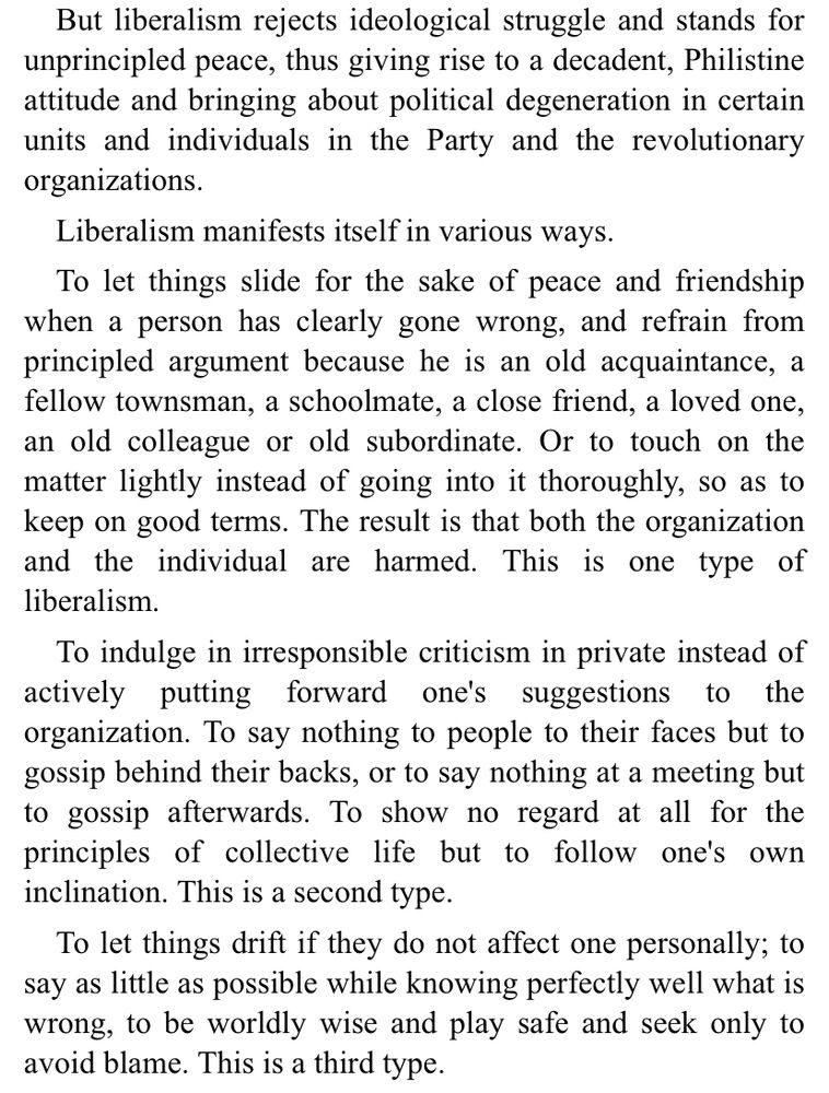 Mao on liberalism:

liberalism rejects ideological struggle and stands for unprincipled peace, thus giving rise to a decadent, Philistine attitude and bringing about political degeneration in certain units and individuals in the Party and the revolutionary organizations.
Liberalism manifests itself in various ways.
To let things slide for the sake of peace and friendship when a person has clearly gone wrong, and refrain from principled argument because he is an old acquaintance, a fellow townsman, a schoolmate, a close friend, a loved one, an old colleague or old subordinate. Or to touch on the matter lightly instead of going into it thoroughly, so as to keep on good terms. The result is that both the organization and the individual are harmed. This is one type of liberalism.
To indulge in irresponsible criticism in private instead of actively putting forward one's suggestions to the organization. To say nothing to people to their faces but to gossip behind their backs, or to say nothing at a meeting but to gossip afterwards. To show no regard at all for the principles of collective life but to follow one's own inclination. This is a second type.
To let things drift if they do not affect one personally; to say as little as possible while knowing perfectly well what is wrong, to be worldly wise and play safe and seek only to avoid blame. This is a third type.