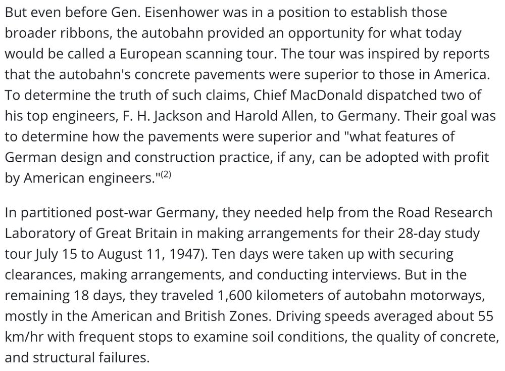 Screenshot:

But even before Gen. Eisenhower was in a position to establish those broader ribbons, the autobahn provided an opportunity for what today would be called a European scanning tour. The tour was inspired by reports that the autobahn's concrete pavements were superior to those in America. To determine the truth of such claims, Chief MacDonald dispatched two of his top engineers, F. H. Jackson and Harold Allen, to Germany. Their goal was to determine how the pavements were superior and "what features of German design and construction practice, if any, can be adopted with profit by American engineers."(2)

In partitioned post-war Germany, they needed help from the Road Research Laboratory of Great Britain in making arrangements for their 28-day study tour July 15 to August 11, 1947). Ten days were taken up with securing clearances, making arrangements, and conducting interviews. But in the remaining 18 days, they traveled 1,600 kilometers of autobahn motorways, mostly in the American and British Zones. Driving speeds averaged about 55 km/hr with frequent stops to examine soil conditions, the quality of concrete, and structural failures.