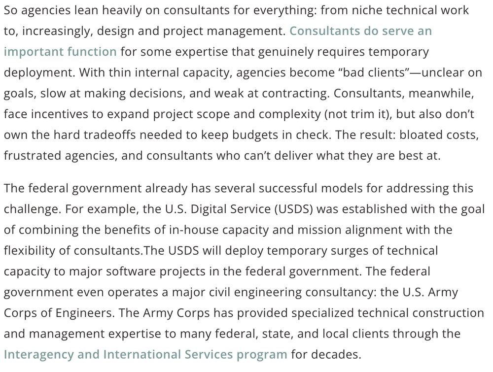 screenshot of article with text:

So agencies lean heavily on consultants for everything: from niche technical work to, increasingly, design and project management. Consultants do serve an important function for some expertise that genuinely requires temporary deployment. With thin internal capacity, agencies become “bad clients”—unclear on goals, slow at making decisions, and weak at contracting. Consultants, meanwhile, face incentives to expand project scope and complexity (not trim it), but also don’t own the hard tradeoffs needed to keep budgets in check. The result: bloated costs, frustrated agencies, and consultants who can’t deliver what they are best at.

The federal government already has several successful models for addressing this challenge. For example, the U.S. Digital Service (USDS) was established with the goal of combining the benefits of in-house capacity and mission alignment with the flexibility of consultants.The USDS will deploy temporary surges of technical capacity to major software projects in the federal government. The federal government even operates a major civil engineering consultancy: the U.S. Army Corps of Engineers. The Army Corps has provided specialized technical construction and management expertise to many federal, state, and local clients through the Interagency and International Services program for decades. 